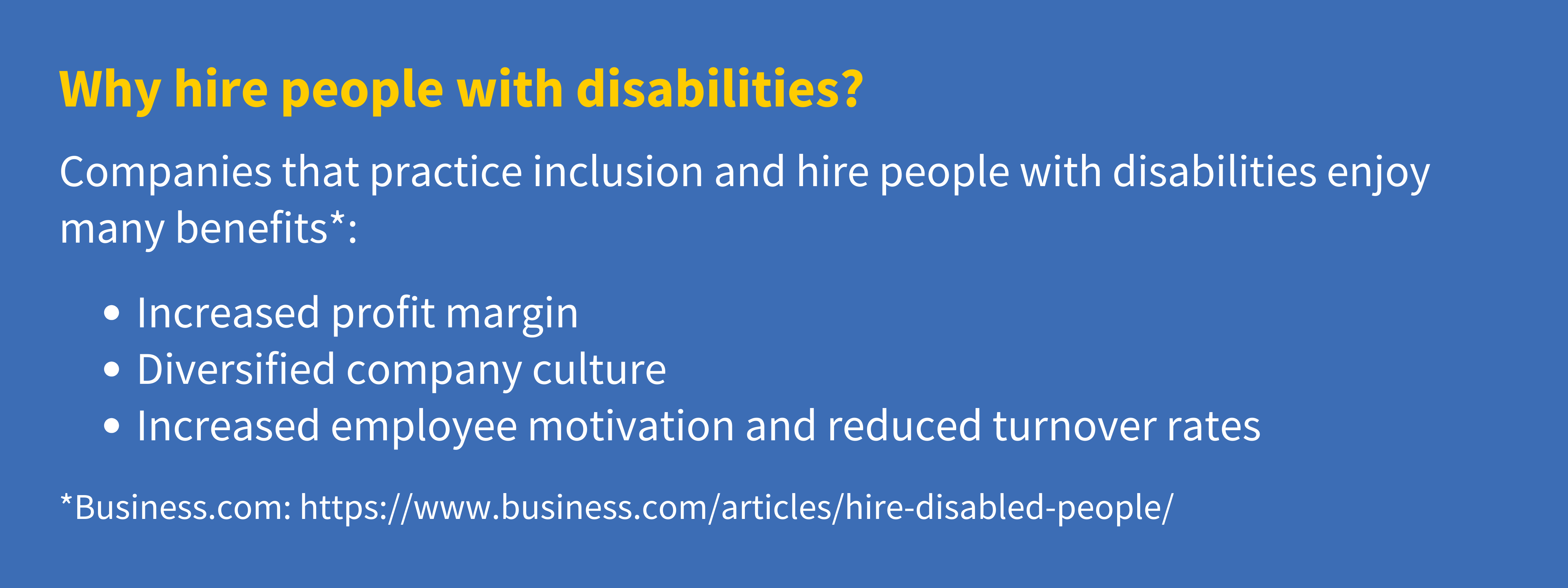 Companies that practice inclusion and hire people with disabilities enjoy many benefits, including: 1) Increased profit margin, 2) Diversified company culture, 3) Increased employee motivation and reduced turnover rates