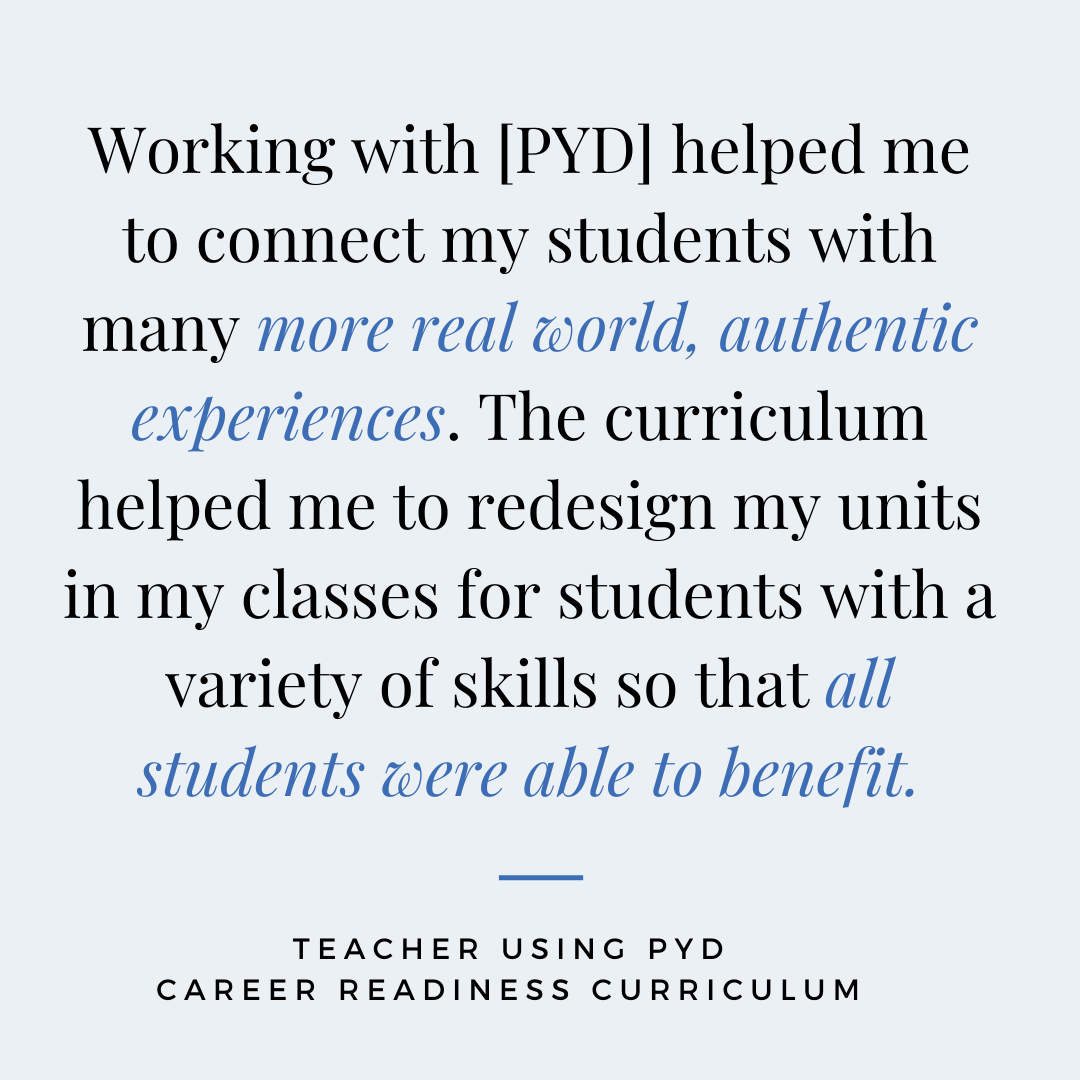 “Working with [PYD] helped me to connect my students with many more real world, authentic experiences. The curriculum helped me to redesign my units in my classes for students with a variety of skills so that all students were able to benefit.” - Teacher