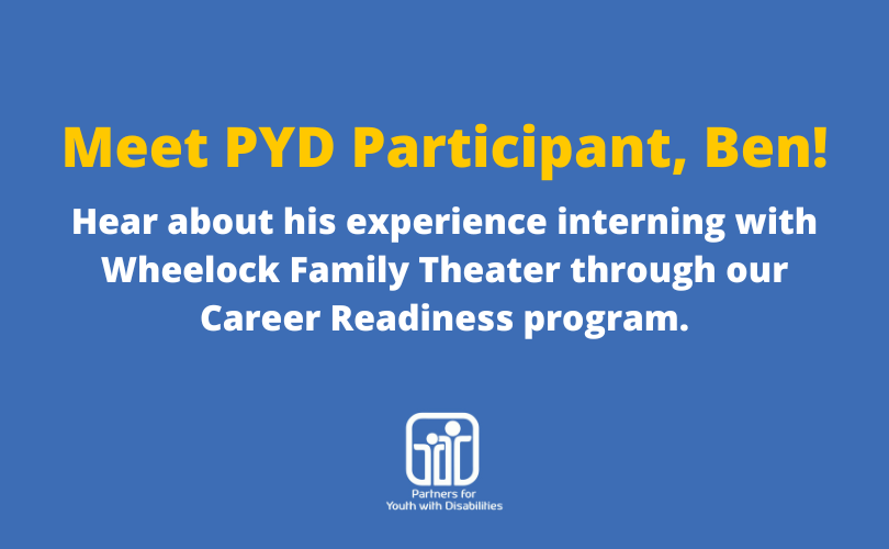 Blue graphic that says, "Meet PYD Participant, Ben! Hear about his experience interning with Wheelock Family Theater through our Career Readiness program."